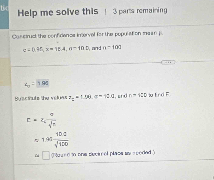 tic Help me solve this | 3 parts remaining 
Construct the confidence interval for the population mean μ.
c=0.95, x=16.4, sigma =10.0 and n=100
z_c=1.96
Substitute the values z_c=1.96, sigma =10.0 , and n=100 to find E.
E=z_c sigma /sqrt(n) 
1.96 (10.0)/sqrt(100) 
approx □ (Round to one decimal place as needed.)