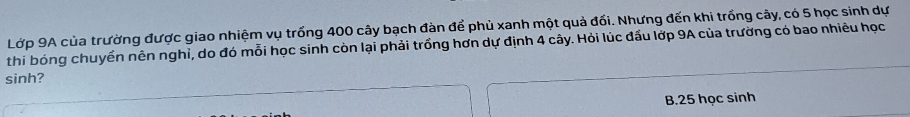 Lớp 9A của trường được giao nhiệm vụ trồng 400 cây bạch đàn để phủ xanh một quả đổi. Nhưng đến khi trồng cây, có 5 học sinh dự
thi bóng chuyển nên nghỉ, do đó mỗi học sinh còn lại phải trồng hơn dự định 4 cây. Hỏi lúc đầu lớp 9A của trường có bao nhiêu học
sinh?
B. 25 học sinh