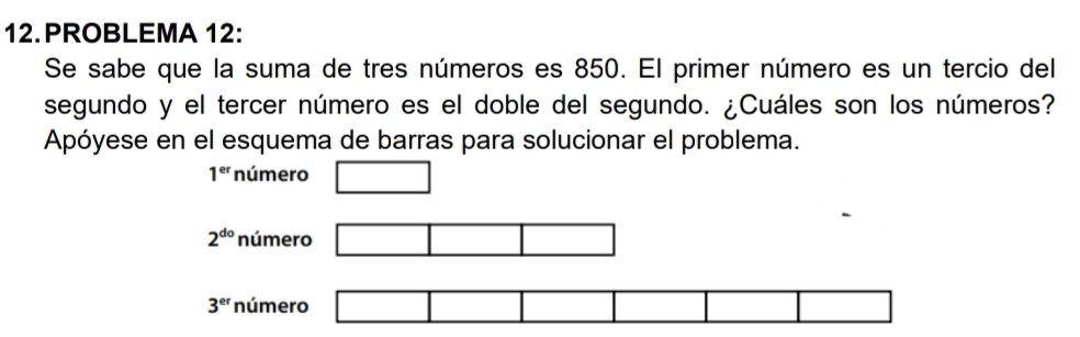 PROBLEMA 12: 
Se sabe que la suma de tres números es 850. El primer número es un tercio del 
segundo y el tercer número es el doble del segundo. ¿Cuáles son los números? 
Apóyese en el esquema de barras para solucionar el problema.
1^(er) número □
2^(do) número □ □ □
3^(er) número □ □ □ □ □ □