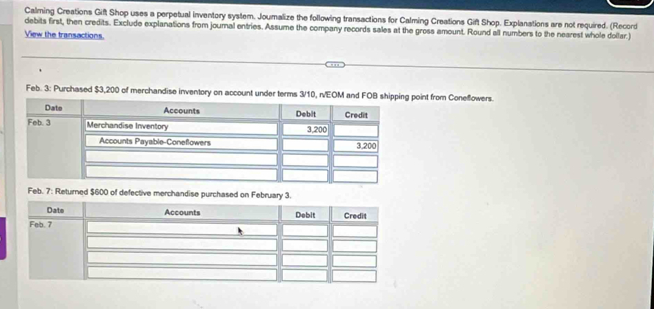 Calming Creations Gift Shop uses a perpetual inventory system. Joumalize the following transactions for Calming Creations Gift Shop. Explanations are not required. (Record 
debits first, then credits. Exclude explanations from journal entries. Assume the company records sales at the gross amount. Round all numbers to the nearest whole dollar.) 
View the transactions. 
Feb. 3: Purchased $3,200 of merchandise inventory on account under terms 3/10, n/EOM and FOB shint from Coneflowers. 
Feb. 7: Returned $600 of defective merchandise purchased on February 3.