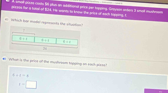 218 Mulel-Step Equations — Instruction — Level G
A small pizza costs $6 plus an additional price per topping. Grayson orders 3 small mushroom
pizzas for a total of $24. He wants to know the price of each topping, t.
Which bar model represents the situatio
What is the price of the mushroom topping on each pizza?
6+t=8
t=