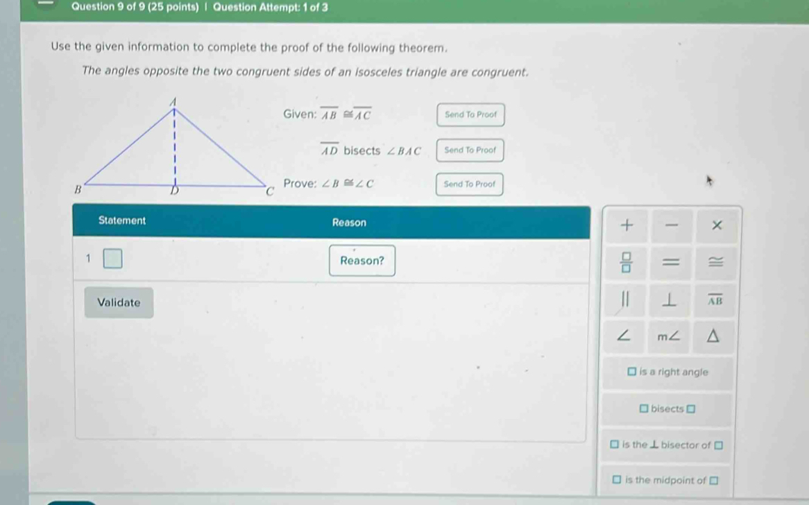 Question Attempt: 1 of 3 
Use the given information to complete the proof of the following theorem. 
The angles opposite the two congruent sides of an isosceles triangle are congruent. 
Given: overline AB≌ overline AC Send To Proof
overline AD bisects ∠ BAC Send To Proof 
Prove: ∠ B≌ ∠ C Send To Proof 
Statement Reason 
+ × 
1 
Reason?  □ /□   = 
Validate 
| ⊥ overline AB
∠ m∠
is a right angle 
bisects ≌ 
is the ⊥ bisector of 
is the midpoint of