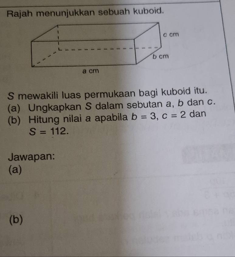 Rajah menunjukkan sebuah kuboid. 
S mewakili luas permukaan bagi kuboid itu. 
(a) Ungkapkan S dalam sebutan a, b dan c. 
(b) Hitung nilai a apabila b=3, c=2 dan
S=112. 
Jawapan: 
(a) 
(b)