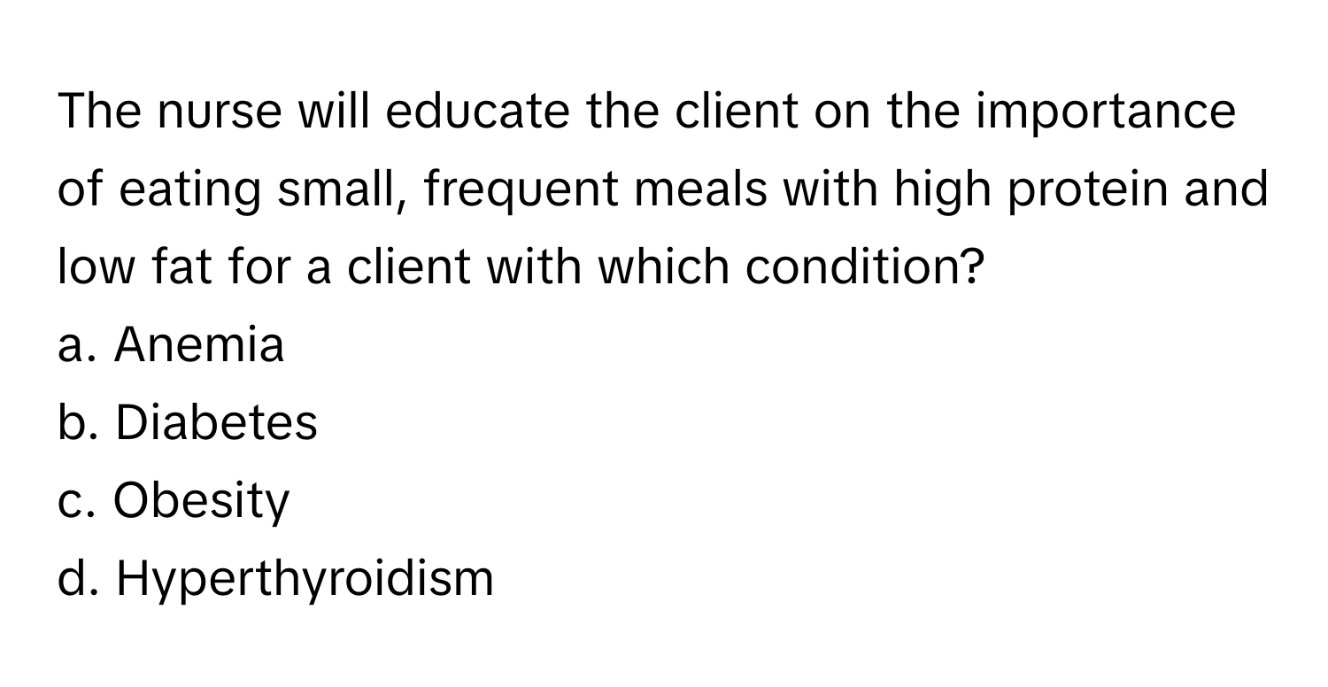 The nurse will educate the client on the importance of eating small, frequent meals with high protein and low fat for a client with which condition?

a. Anemia
b. Diabetes
c. Obesity
d. Hyperthyroidism