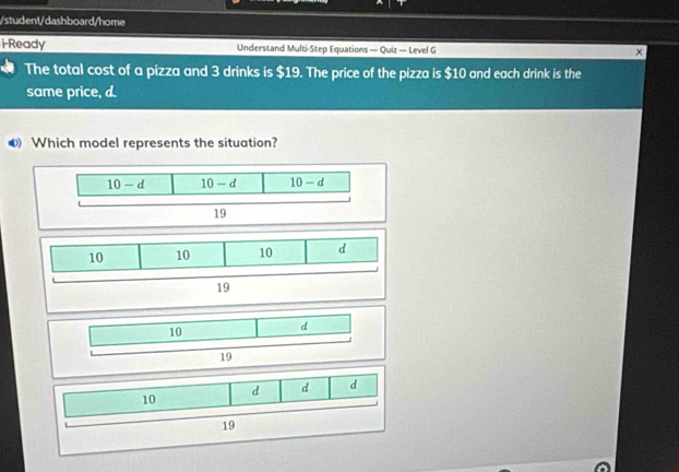 student/dashboard/home
i-Ready Understand Multi-Step Equations — Quiz — Level G
The total cost of a pizza and 3 drinks is $19. The price of the pizza is $10 and each drink is the
same price, d.
Which model represents the situation?
10 d d d
19