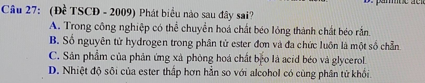 (Đề TSCĐ - 2009) Phát biểu nào sau đây sai?
A. Trong công nghiệp có thể chuyền hoá chất béo lỏng thành chất béo rắn
B. Số nguyên tử hydrogen trong phân tử ester đơn và đa chức luồn là một số chẵn
C. Sản phầm của phản ứng xà phòng hoá chất b] o là acid béo và glycerol.
D. Nhiệt độ sôi của ester thấp hơn hẵn so với alcohol có cùng phân tử khối