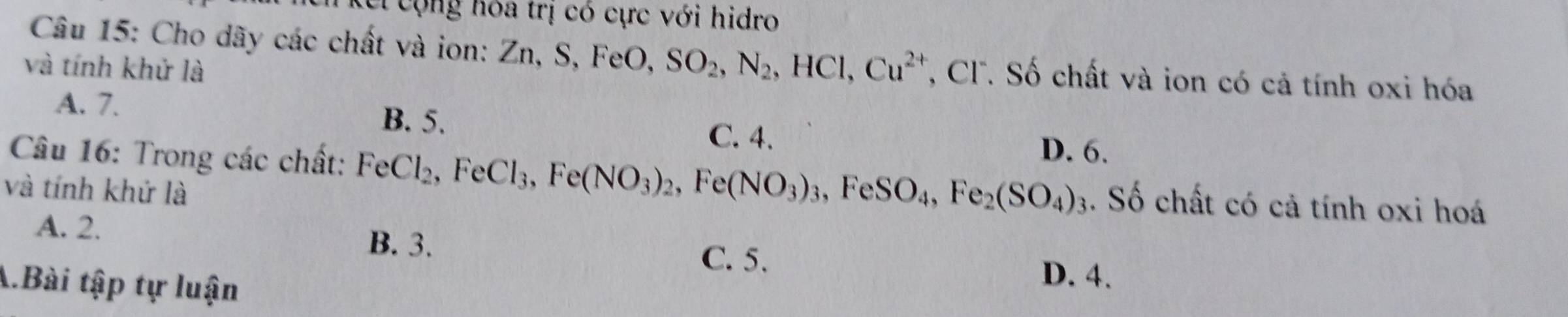 cộng hóa trị có cực với hidro
Câu 15: Cho dãy các chất và ion: Zn, S, FeO, SO_2, N_2, HCl, Cu^(2+) ', C Số chất và ion có cả tính oxi hóa
và tính khử là
A. 7. B. 5. C. 4. D. 6.
Câu 16: Trong các chất: FeCl_2, FeCl_3, Fe(NO_3)_2, Fe(NO_3)_3, FeSO_4, Fe_2(SO_4)_3. Số chất có cả tính oxi hoá
và tính khứ là
A. 2.
B. 3. C. 5. D. 4.
A.Bài tập tự luận