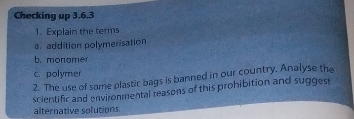 Checking up 3.6.3 
1. Explain the terms 
a. addition polymerisation 
b. monomer 
c. polymer 
2. The use of some plastic bags is banned in our country. Analyse the 
scientific and environmental reasons of this prohibition and suggest 
alternative solutions.