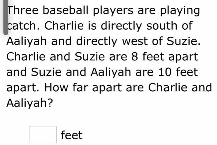 Three baseball players are playing 
catch. Charlie is directly south of 
Aaliyah and directly west of Suzie. 
Charlie and Suzie are 8 feet apart 
and Suzie and Aaliyah are 10 feet
apart. How far apart are Charlie and 
Aaliyah?
□ feet