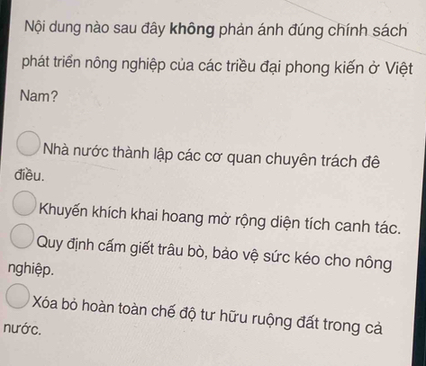 Nội dung nào sau đây không phản ánh đúng chính sách
phát triển nông nghiệp của các triều đại phong kiến ở Việt
Nam?
Nhà nước thành lập các cơ quan chuyên trách đê
điều.
Khuyến khích khai hoang mở rộng diện tích canh tác.
Quy định cấm giết trâu bò, bảo vệ sức kéo cho nông
nghiệp.
Xóa bỏ hoàn toàn chế độ tư hữu ruộng đất trong cả
nước.