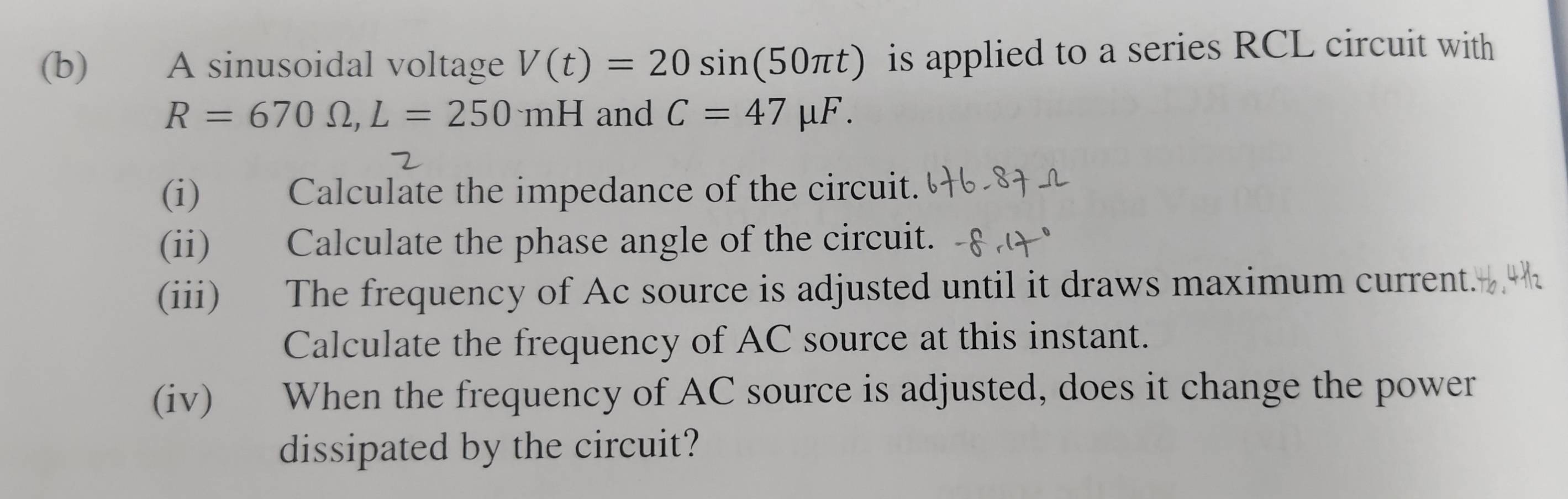 A sinusoidal voltage V(t)=20sin (50π t) is applied to a series RCL circuit with
R=670Omega , L=250mH and C=47mu F. 
(i) Calculate the impedance of the circuit. 
(ii) Calculate the phase angle of the circuit. 
(iii) The frequency of Ac source is adjusted until it draws maximum current. 
Calculate the frequency of AC source at this instant. 
(iv) When the frequency of AC source is adjusted, does it change the power 
dissipated by the circuit?