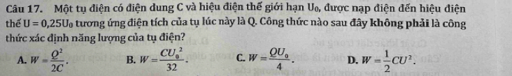 Một tụ điện có điện dung C và hiệu điện thế giới hạn U₀, được nạp điện đến hiệu điện
thể U=0,25U_0 tương ứng điện tích của tụ lúc này là Q. Công thức nào sau đây không phải là công
thức xác định năng lượng của tụ điện?
A. W= Q^2/2C . B. W=frac (CU_0)^232. C. W=frac QU_04. D. W= 1/2 CU^2.