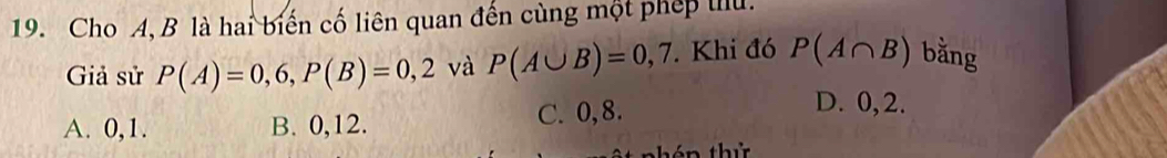 Cho A, B là hai biến cố liên quan đến cùng một phép tiu.
Giả sử P(A)=0,6, P(B)=0,2 và P(A∪ B)=0,7. Khi đó P(A∩ B) bằng
A. 0, 1. B. 0, 12. C. 0, 8.
D. 0, 2.