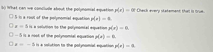 What can we conclude about the polynomial equation p(x)=0 ? Check every statement that is true.
5 is a root of the polynomial equation p(x)=0.
x=5 is a solution to the polynomial equation p(x)=0.
— 5 is a root of the polynomial equation p(x)=0.
x=-5 is a solution to the polynomial equation p(x)=0.