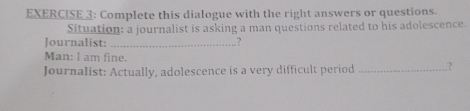 Complete this dialogue with the right answers or questions. 
Situation: a journalist is asking a man questions related to his adolescence. 
Journalist: _? 
Man: l am fine. 
Journalist: Actually, adolescence is a very difficult period _?