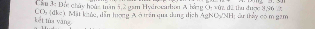 Dung B. San 
Câu 3: Đốt cháy hoàn toàn 5,2 gam Hydrocarbon A bằng O_2 vừa đủ thu được 8,96 lít
CO_2 (đkc). Mặt khác, dẫn lượng A ở trên qua dung dịch AgNO_3/NH_3 dư thấy có m gam 
kết tủa vàng.