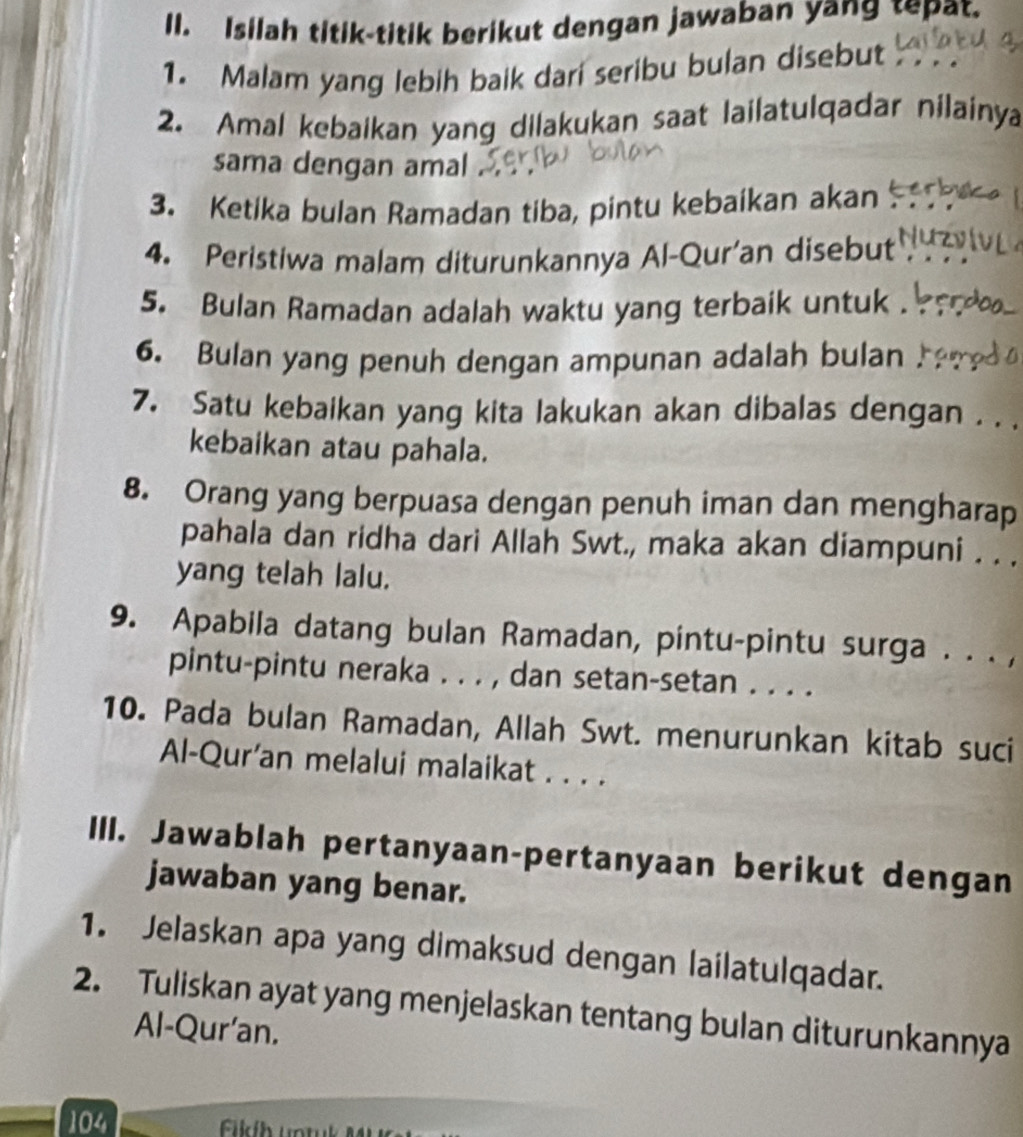 Isilah titik-titik berikut dengan jawaban yang tepat. 
1. Malam yang lebih baik dari seribu bulan disebut 
2. Amal kebaikan yang dilakukan saat lailatulqadar nilainya 
sama dengan amal 
3. Ketika bulan Ramadan tiba, pintu kebaikan akan 
4. Peristiwa malam diturunkannya Al-Qur’an disebut 
5. Bulan Ramadan adalah waktu yang terbaik untuk . 
6. Bulan yang penuh dengan ampunan adalah bulan 
7. Satu kebaikan yang kita lakukan akan dibalas dengan . . . 
kebaikan atau pahala. 
8. Orang yang berpuasa dengan penuh iman dan mengharap 
pahala dan ridha dari Allah Swt., maka akan diampuni . . . 
yang telah lalu. 
9. Apabila datang bulan Ramadan, pintu-pintu surga . . . , 
pintu-pintu neraka . . . , dan setan-setan . . . . 
10. Pada bulan Ramadan, Allah Swt. menurunkan kitab suci 
Al-Qur’an melalui malaikat . . . . 
III. Jawablah pertanyaan-pertanyaan berikut dengan 
jawaban yang benar. 
1. Jelaskan apa yang dimaksud dengan lailatulqadar. 
2. Tuliskan ayat yang menjelaskan tentang bulan diturunkannya 
Al-Qur'an. 
104