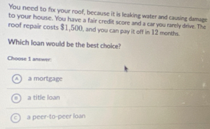 You need to fix your roof, because it is leaking water and causing damage
to your house. You have a fair credit score and a car you rarely drive. The
roof repair costs $1,500, and you can pay it off in 12 months.
Which loan would be the best choice?
Choose 1 answer:
A a mortgage
a title loan
a peer-to-peer loan