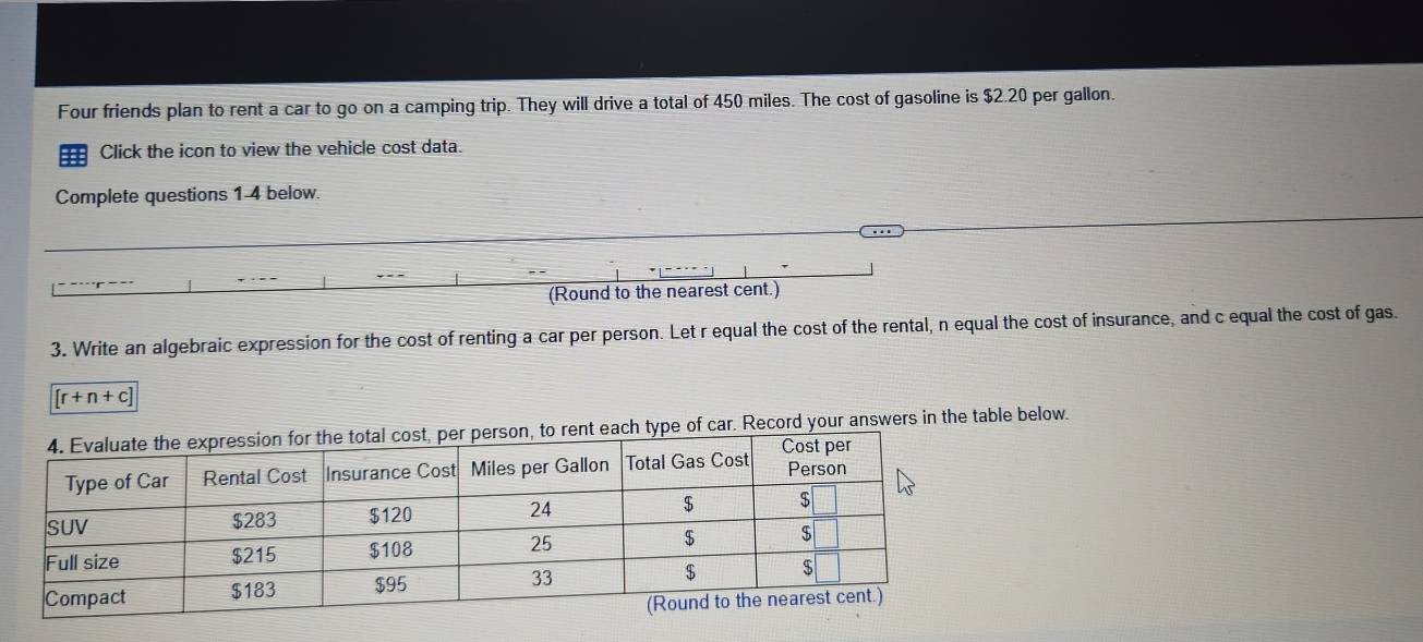 Four friends plan to rent a car to go on a camping trip. They will drive a total of 450 miles. The cost of gasoline is $2.20 per gallon. 
a Click the icon to view the vehicle cost data. 
Complete questions 1-4 below. 
(Round to the nearest cent.) 
3. Write an algebraic expression for the cost of renting a car per person. Let r equal the cost of the rental, n equal the cost of insurance, and c equal the cost of gas.
[r+n+c]
h type of car. Record your answers in the table below.