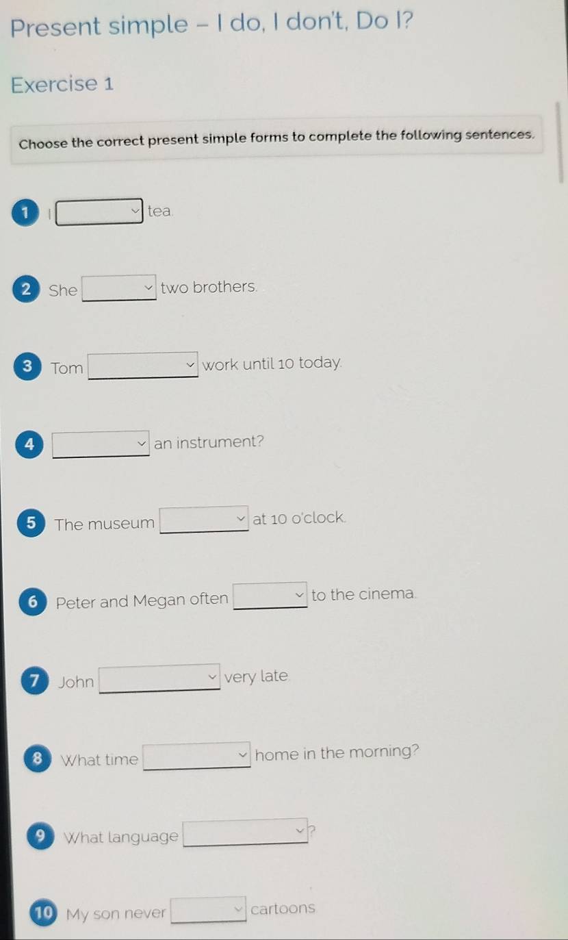 Present simple - I do, I don't, Do I? 
Exercise 1 
Choose the correct present simple forms to complete the following sentences. 
1 □ tea. 
2 She □  two brothers 
3 Tom □ work until 10 today. 
4 □  an instrument? 
5 The museum □  at 10 o'clock. 
6 Peter and Megan often □  to the cinema. 
7 John □ very late 
8 What time □ home in the morning? 
9 What language □  
10 My son never □ cartoons