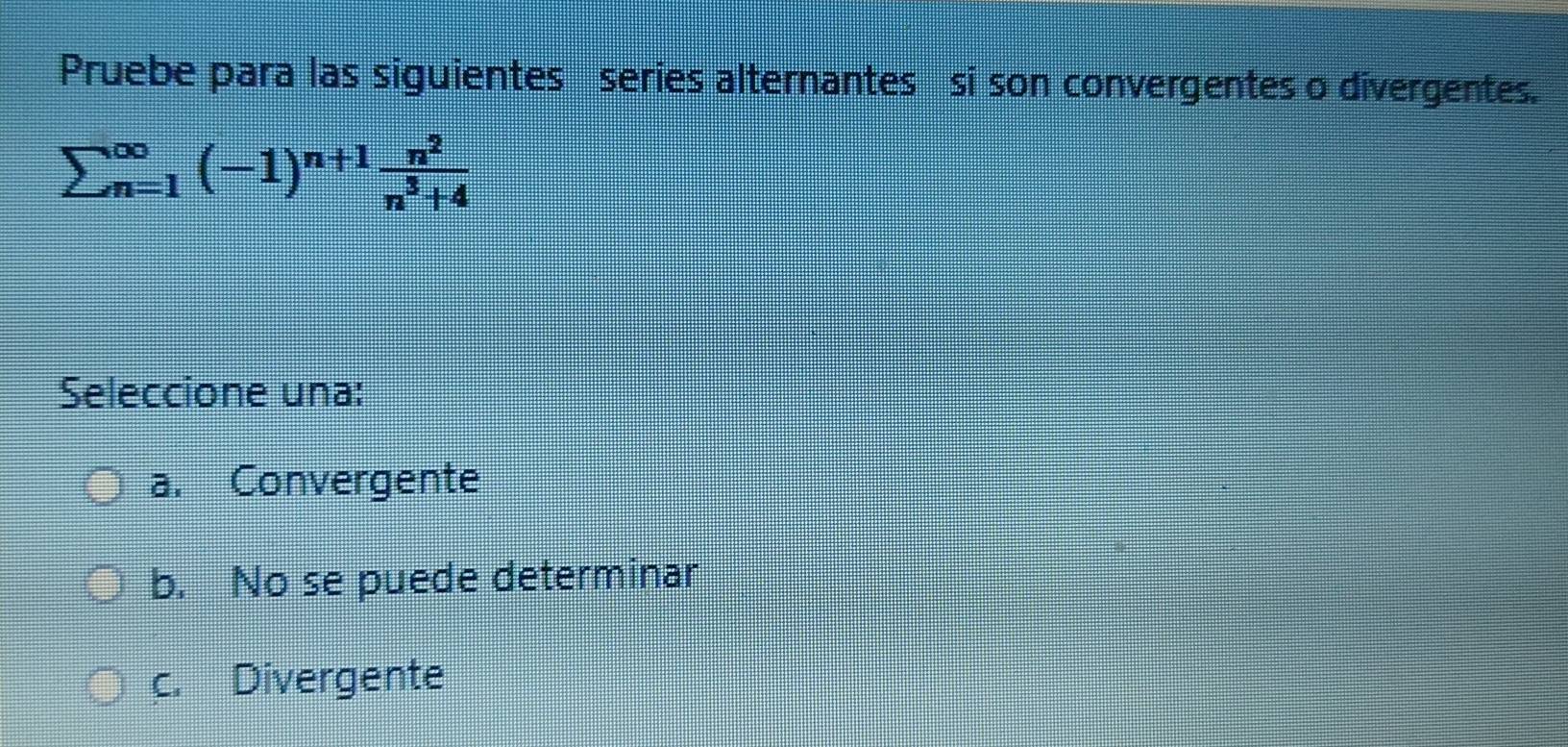 Pruebe para las siguientes series alternantes si son convergentes o divergentes.
sumlimits beginarrayr ∈fty  n=1endarray (-1)^n+1 n^2/n^3+4 
Seleccione una:
a. Convergente
b. No se puede determinar
c. Divergente