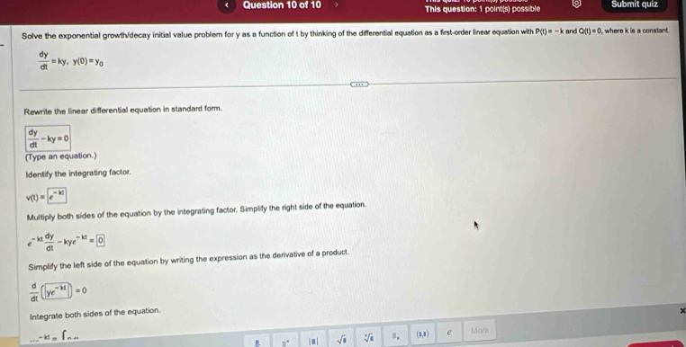 This question: 1 point(s) possible Submit quiz 
Solve the exponential growth/decay initial value problem for y as a function of t by thinking of the differential equation as a first-order linear equation with P(t)=-k and Q(t)=0 , where k is a constant
 dy/dt =ky, y(0)=y_0
Rewrite the linear differential equation in standard form.
 dy/dt -ky=0
(Type an equation.) 
Identify the integrating factor.
v(t)=e^(-kt)
Multiply both sides of the equation by the integrating factor. Simplify the right side of the equation.
e^(-kt) dy/dt -kye^(-kt)=0
Simplify the left side of the equation by writing the expression as the derivative of a product.
 d/dt (ye^(-kt))=0
Integrate both sides of the equation....-kI=∈t _△ .△ x. □° |■| sqrt(8) sqrt[4](8) ". (0,8) e More