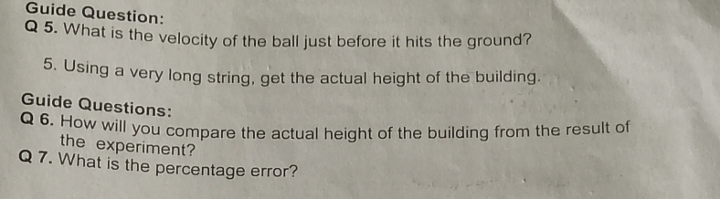 Guide Question: 
Q 5. What is the velocity of the ball just before it hits the ground? 
5. Using a very long string, get the actual height of the building. 
Guide Questions: 
Q 6. How will you compare the actual height of the building from the result of 
the experiment? 
Q 7. What is the percentage error?