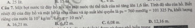 A. 25 lit. B. 15 lit.
Cầu 7. Một bọt nước từ đây bồ nổi lên mặt nước thì thể tích của nó tăng lên 1, 6 lần. Tính độ sâu của hồ. Biết
nhiệt độ của đây hồ và mặt hồ là như nhau và áp suất khí quyển là p_0=760mmHg=101325Pa , khối lượng
riêng của nước là 10^3kg/m^3 Lấy g-10m/s^2.
A. 16,21 m. B. 6,12 m. C. 6,08 m. hiến trong D. 12,16 m.