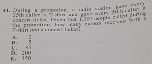 During a promotion, a radio station gave every
35th caller a T-shirt and gave every 50th caller a
concert ticket. Given that 1,000 people called during
the promotion, how many callers received both a
T-shirt and a concert ticket?
A. 2
B. 5
C. 35
D. 200
E. 350