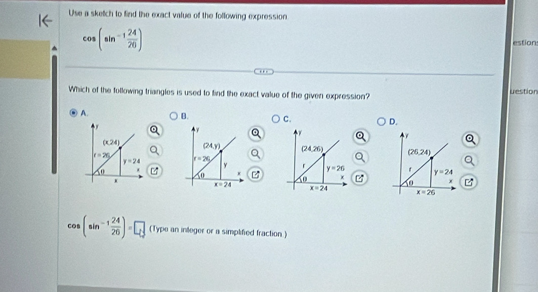 Use a sketch to find the exact value of the following expression
cos (sin^(-1) 24/20 )
estion
Which of the following triangles is used to find the exact value of the given expression? uestion
A.
B.
C.
y
D.
Y
(x24)
r=26
(26,24)
y=24
0
r y=24
x
0 x
x=26
cos (sin^(-1) 24/26 )=□ (Type an integer or a simplified fraction )