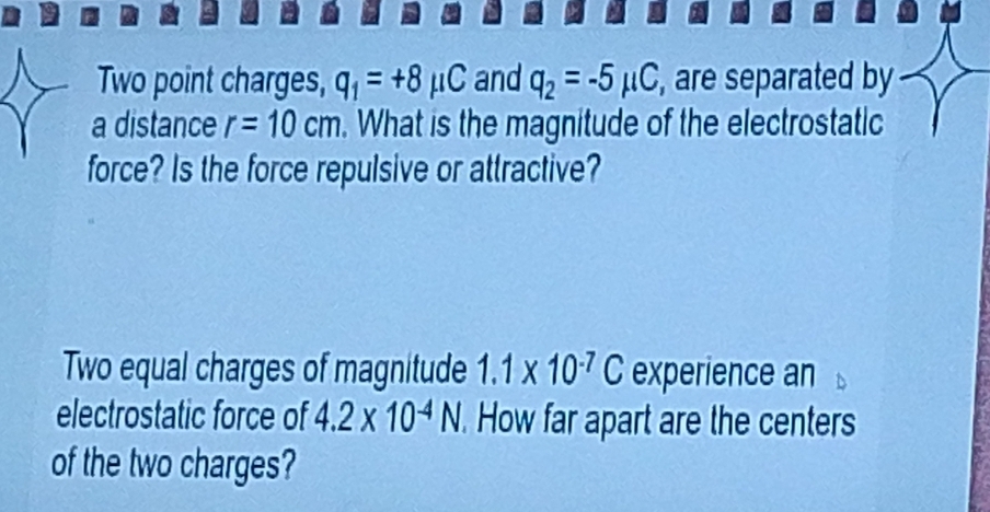 Two point charges, q_1=+8mu C and q_2=-5mu C , are separated by 
a distance r=10cm. What is the magnitude of the electrostatic 
force? Is the force repulsive or attractive? 
Two equal charges of magnitude 1.1* 10^(-7)C experience an 
electrostatic force of 4.2* 10^(-4)N. How far apart are the centers 
of the two charges?