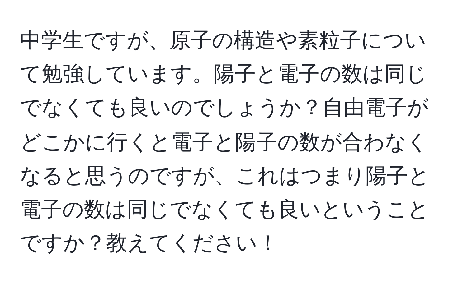 中学生ですが、原子の構造や素粒子について勉強しています。陽子と電子の数は同じでなくても良いのでしょうか？自由電子がどこかに行くと電子と陽子の数が合わなくなると思うのですが、これはつまり陽子と電子の数は同じでなくても良いということですか？教えてください！