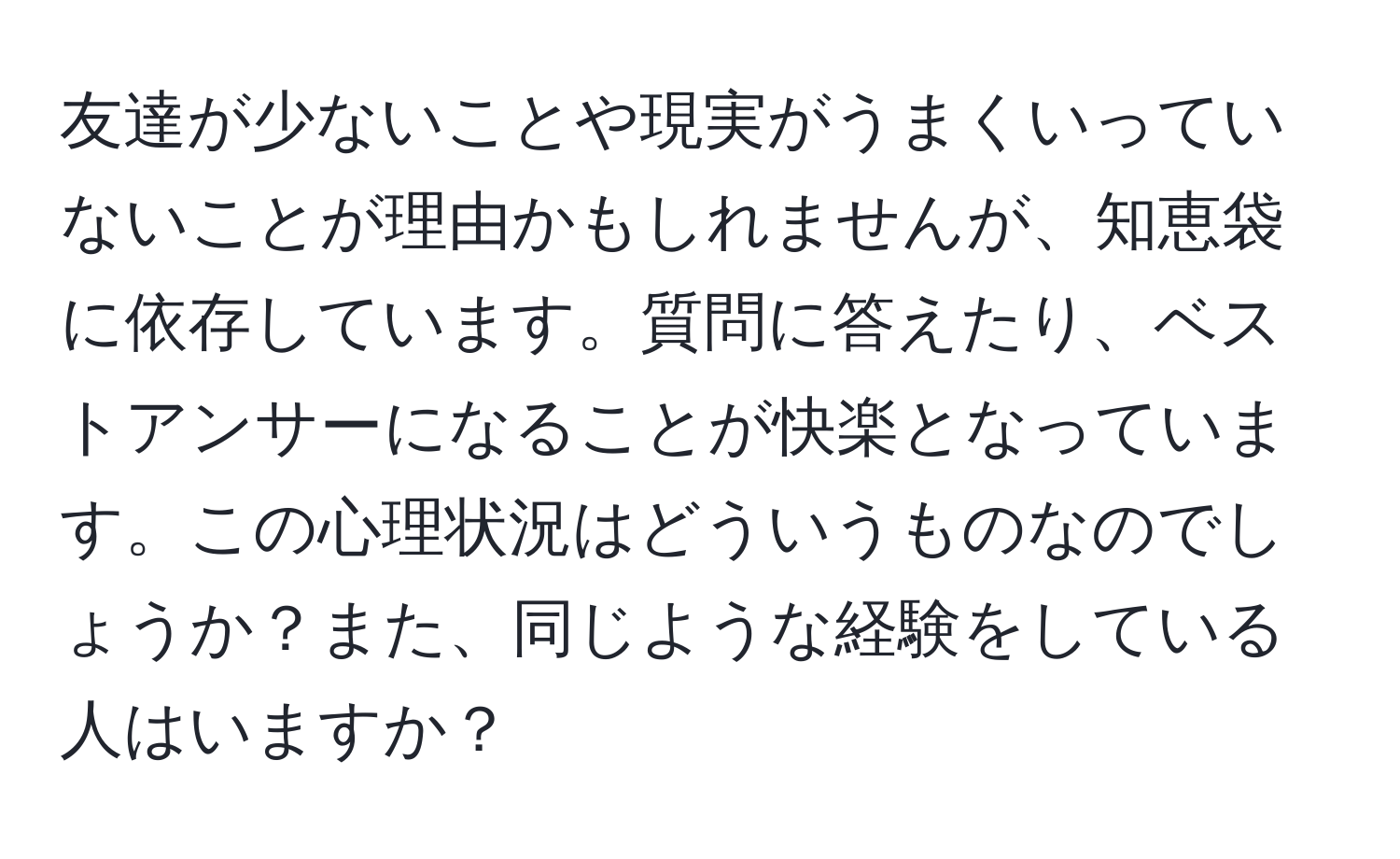 友達が少ないことや現実がうまくいっていないことが理由かもしれませんが、知恵袋に依存しています。質問に答えたり、ベストアンサーになることが快楽となっています。この心理状況はどういうものなのでしょうか？また、同じような経験をしている人はいますか？