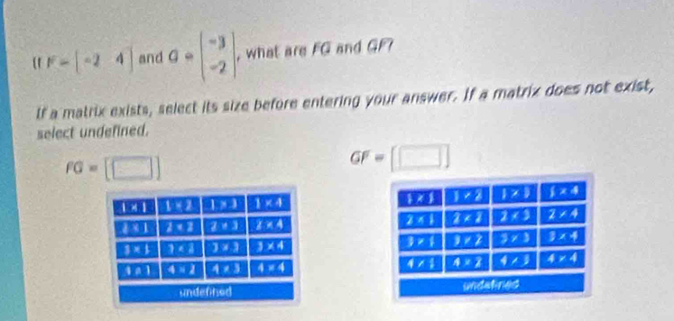 F-beginbmatrix -2&4endbmatrix and a· beginbmatrix -3 -2endbmatrix , what are FG and GF? 
lf a matrix exists, select its size before entering your answer. If a matrix does not exist, 
select undefined.
fG=[□ ]
GF=□
1* 1 1:2 1* 3 1* 4  *  1* 2  7  x4
1:1 2 2· 3 z!= 4 2* 1 2* 2 2* 3 2* 4
3* 1
3* 1 3<2</tex> 3* 3 3* 4 3* 2 overline 3* 3 3* 4
t!= 1 4* 2 4* 3 4=4 4/1 A=2 4/3 4* 4
undefined undefir43