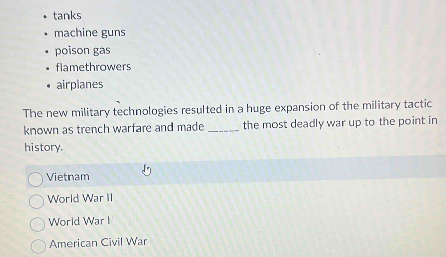 tanks
machine guns
poison gas
flamethrowers
airplanes
The new military technologies resulted in a huge expansion of the military tactic
known as trench warfare and made _the most deadly war up to the point in
history.
Vietnam
World War II
World War I
American Civil War