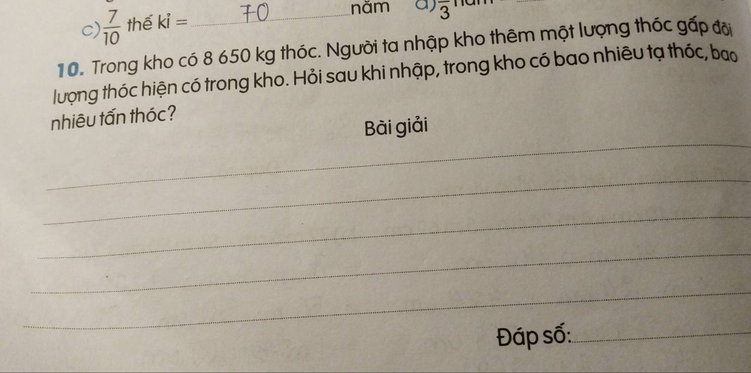 năm a) overline 3
c)  7/10  thế ki= _ 
10. Trong kho có 8 650 kg thóc. Người ta nhập kho thêm một lượng thóc gấp đôi 
lượng thóc hiện có trong kho. Hỏi sau khi nhập, trong kho có bao nhiêu tạ thóc, bao 
nhiêu tấn thóc? 
_ 
Bài giải 
_ 
_ 
_ 
_ 
Đáp số:_