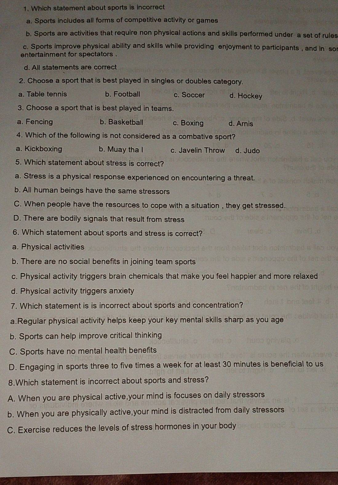 Which statement about sports is incorrect
a. Sports includes all forms of competitive activity or games
b. Sports are activities that require non physical actions and skills performed under a set of rules
c. Sports improve physical ability and skills while providing enjoyment to participants , and in sor
entertainment for spectators .
d. All statements are correct
2. Choose a sport that is best played in singles or doubles category.
a. Table tennis b. Football c. Soccer d. Hockey
3. Choose a sport that is best played in teams.
a. Fencing b. Basketball c. Boxing d. Arnis
4. Which of the following is not considered as a combative sport?
a. Kickboxing b. Muay tha I c. Javelin Throw d. Judo
5. Which statement about stress is correct?
a. Stress is a physical response experienced on encountering a threat.
b. All human beings have the same stressors
C. When people have the resources to cope with a situation , they get stressed.
D. There are bodily signals that result from stress
6. Which statement about sports and stress is correct?
a. Physical activities
b. There are no social benefits in joining team sports
c. Physical activity triggers brain chemicals that make you feel happier and more relaxed
d. Physical activity triggers anxiety
7. Which statement is is incorrect about sports and concentration?
a.Regular physical activity helps keep your key mental skills sharp as you age
b. Sports can help improve critical thinking
C. Sports have no mental health benefits
D. Engaging in sports three to five times a week for at least 30 minutes is beneficial to us
8.Which statement is incorrect about sports and stress?
A. When you are physical active,your mind is focuses on daily stressors
b. When you are physically active,your mind is distracted from daily stressors
C. Exercise reduces the levels of stress hormones in your body