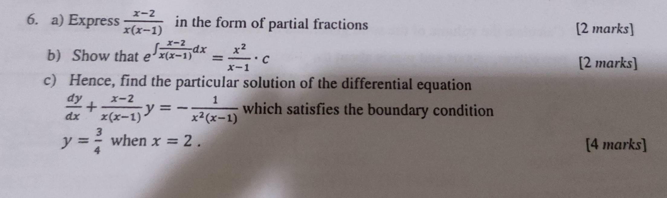 Express  (x-2)/x(x-1)  in the form of partial fractions [2 marks] 
b Show that e ∈t  (x-2)/x(x-1) dx= x^2/x-1 · c
[2 marks] 
c) Hence, find the particular solution of the differential equation
 dy/dx + (x-2)/x(x-1) y=- 1/x^2(x-1)  which satisfies the boundary condition
y= 3/4  when x=2. 
[4 marks]