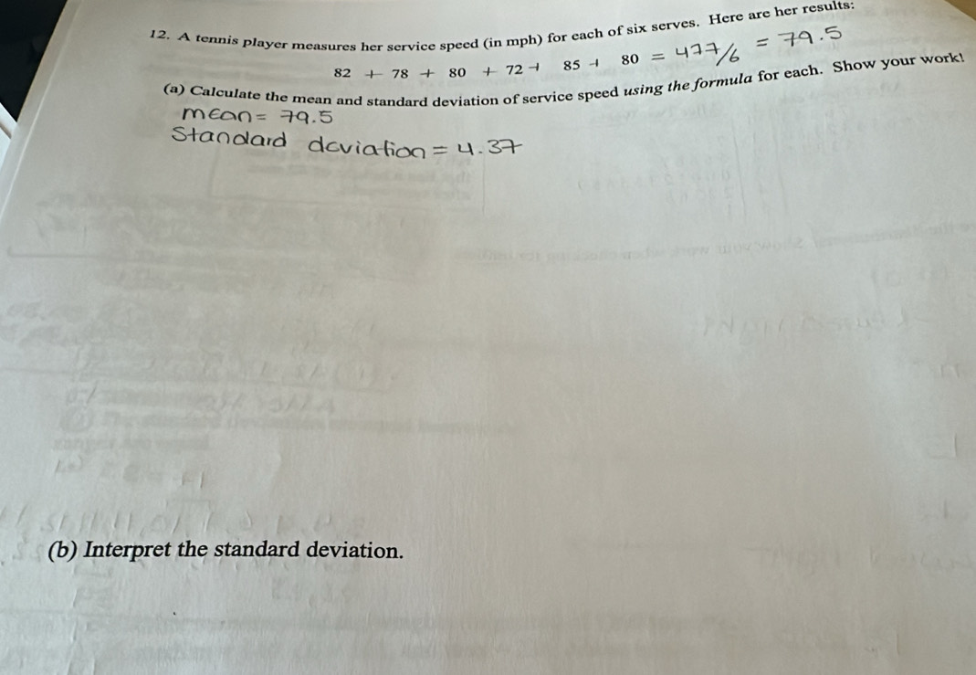 A tennis player measures her service speed (in mph) for each of six serves. Here are her results:
82+78+80+72+ 25 -i
(a) Calculate the mean and standard deviation of service speed using the formula for each. Show your work! 
(b) Interpret the standard deviation.