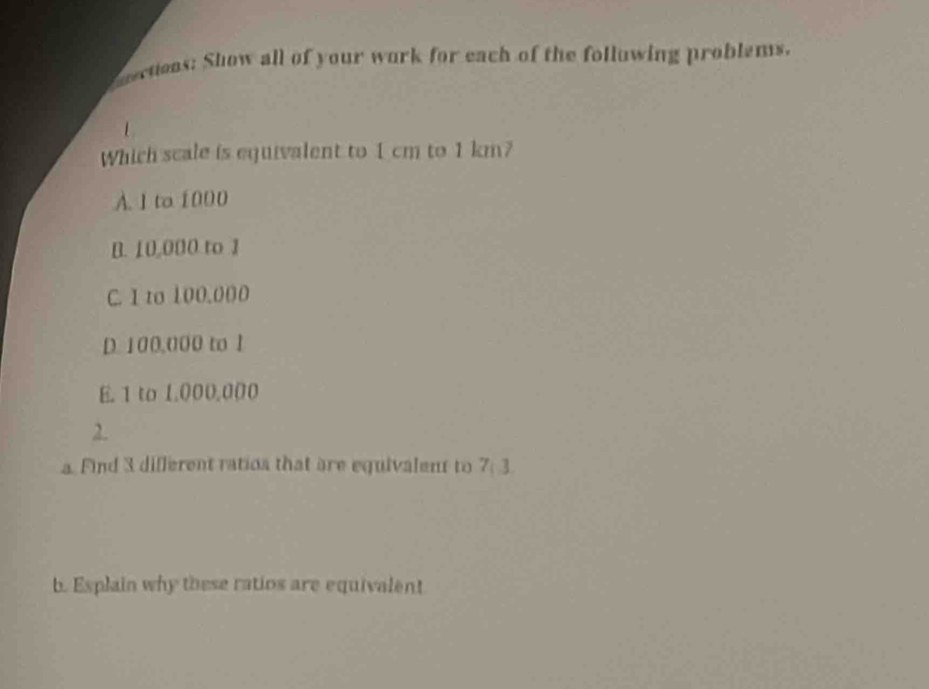 eections: Show all of your work for each of the folluwing problems.
1
Which scale is equivalent to 1 cm to 1 km?
A. 1 to 1000
B. 10,000 to 1
C. I to 100.000
D. 100,000 to 1
E. 1 to 1.000.000
2.
a. Find 3 different ratios that are equivalent to 7:3
b. Esplain why these ratios are equivalent