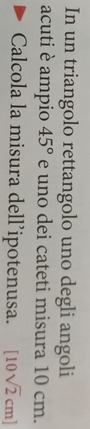 In un triangolo rettangolo uno degli angoli 
acuti è ampio 45° e uno dei cateti misura 10 cm. 
Calcola la misura dell’ipotenusa. [10sqrt(2)cm]