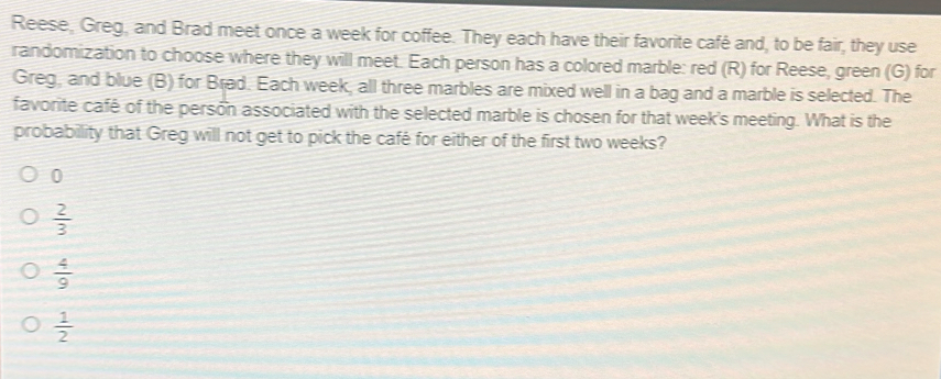 Reese, Greg, and Brad meet once a week for coffee. They each have their favorite café and, to be fair, they use
randomization to choose where they will meet. Each person has a colored marble: red (R) for Reese, green (G) for
Greg, and blue (B) for Brad. Each week, all three marbles are mixed well in a bag and a marble is selected. The
favorite café of the person associated with the selected marble is chosen for that week's meeting. What is the
probability that Greg will not get to pick the café for either of the first two weeks?
0
 2/3 
 4/9 
 1/2 