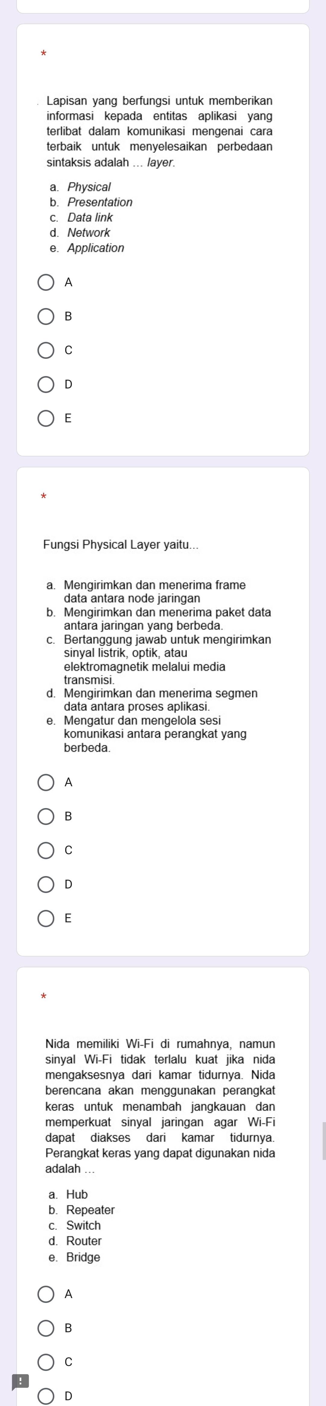 Lapisan yang berfungsi untuk memberikan
informasi kepada entitas aplikasi yang
terlibat dalam komunikasi mengenai cara
terbaik untuk menyelesaikan perbedaan
sintaksis adalah ... layer.
a. Physical
b. Presentation
c. Data link
d. Network
e. Application
A
B
C
D
E
a. Mengirimkan dan menerima frame
b. Mengirimkan dan menerima paket data
antara jaringan yang berbeda.
c. Bertanggung jawab untuk mengirimkan
sinyal listrik, optik, atau
elektromagnetik melalui media
transmisi.
d. Mengirimkan dan menerima segmen
data antara proses aplikasi.
e. Mengatur dan mengelola ses
komunikasi antara perangkat yang
berbeda.
A
B
C
D
E
Nida memiliki Wi-Fi di rumahnya, namun
sinval Wi-Fi tidak terlalu kuat iika nida
mengaksesnya dari kamar tidurnya. Nida
berencana akan menggunakan perangkat
keras untuk menambah jangkauan dan
memperkuat sinyal jaringan agar Wi-Fi
Perangkat keras yang dapat digunakan nida
adalah ...
a. Hub
b. Repeater
c. Switch
d. Router
e. Bridge
A
B
C
D