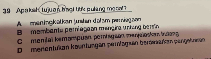 Apakah tujuan bagi titik pulang modal?
A meningkatkan jualan dalam perniagaan
B membantu perniagaan mengira untung bersih
C menilai kemampuan perniagaan menjelaskan hutang
D menentukan keuntungan perniagaan berdasarkan pengeluaran