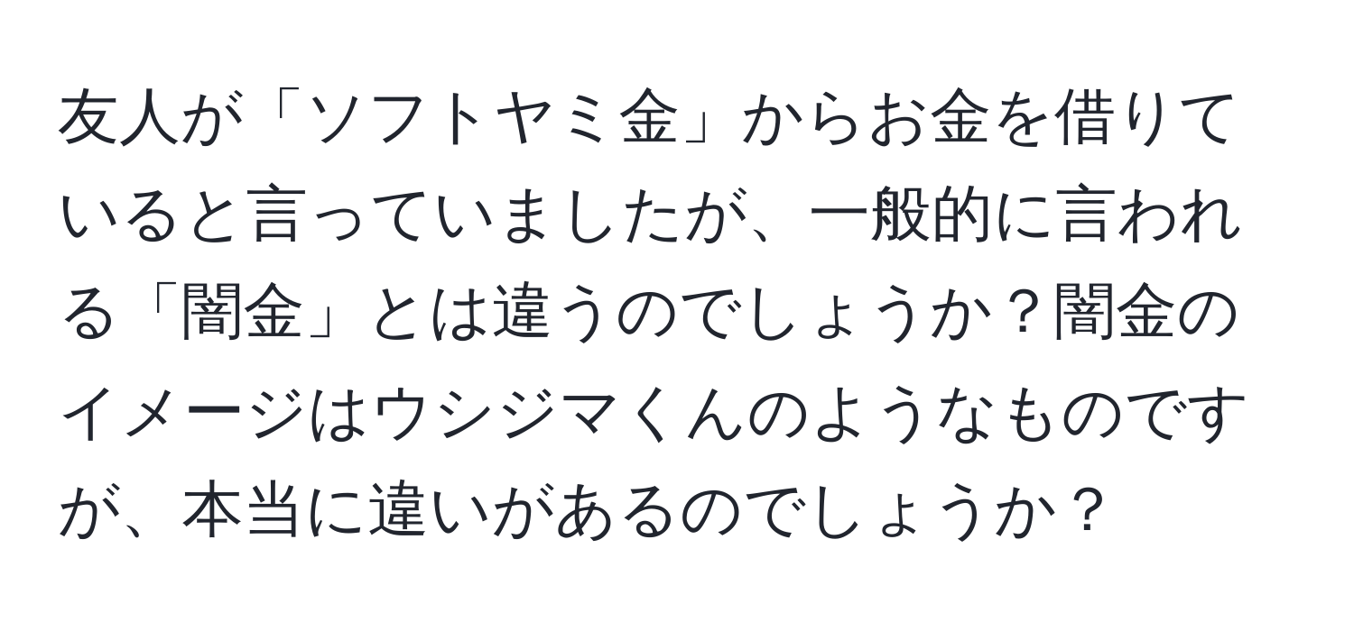 友人が「ソフトヤミ金」からお金を借りていると言っていましたが、一般的に言われる「闇金」とは違うのでしょうか？闇金のイメージはウシジマくんのようなものですが、本当に違いがあるのでしょうか？