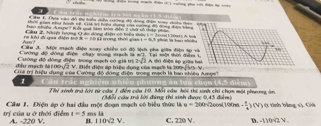 chiều.  ộ đồng điện trong mạch điện (C) vuông pha với điện áp xoay
3  Câu trắc nghiệm trã lời ngắn (1,5 điểm)
Câu 1. Dựa vào đồ thị biểu diễn cường độ dòng điện xoay chiều theo
thời gian như hình vẽ. Giá trị hiệu dụng của cường độ dòng điện bằn
bao nhiêu Ampe? Kết quả làm tròn đến 2 chữ số thập phân.
Câu 2. Nhiệt lượng Q do dòng điện có biểu thức i=2cos (120π t ) A t
ra khi đi qua điện trở R=10Omega trong thời gian t=0,5 phút là bao nhi
Jun? 
Câu 3. Một mạch điện xoay chiều có độ lệch pha giữa điện áp
Cường độ dòng điện chạy trong mạch là π/2 2. Tại một thời điể
Cường độ dòng điện trong mạch có giá trị 2sqrt(2)A thì điện áp giữ
đầu mạch là 100sqrt(2)V T. Biết điện áp hiệu dụng của mạch là 200sqrt(3)/3=N.
Giá trị hiệu dụng của Cường độ dòng điện trong mạch là bao nhiêu Ampe?
1 Câu trắc nghiệm nhiều phương án lựa chọn (4,5 điểm)
Thí sinh trả lời từ câu 1 đến câu 10. Mỗi câu hỏi thí sinh chỉ chọn một phương án.
(Mỗi cầu trả lời đúng thí sinh được 0,45 điểm)
Câu 1. Điện áp ở hai đầu một đoạn mạch có biểu thức là u=200sqrt(2)cos (100π t- π /4 ) (V) (t tính bắng s). Giá
trị của u ở thời điểm t=5ms là
A. -220 V. B. 110sqrt(2)V. C. 220 V. D. -110sqrt(2)V.