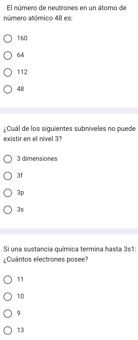 El número de neutrones en un átomo de
número atómico 48 es:
160
64
112
48
¿Cuál de los siguientes subniveles no puede
existir en el nivel 3?
3 dimensiones
3f
3p
3s
Si una sustancia química termina hasta 3s1 :
¿Cuántos electrones posee?
11
10
9
13