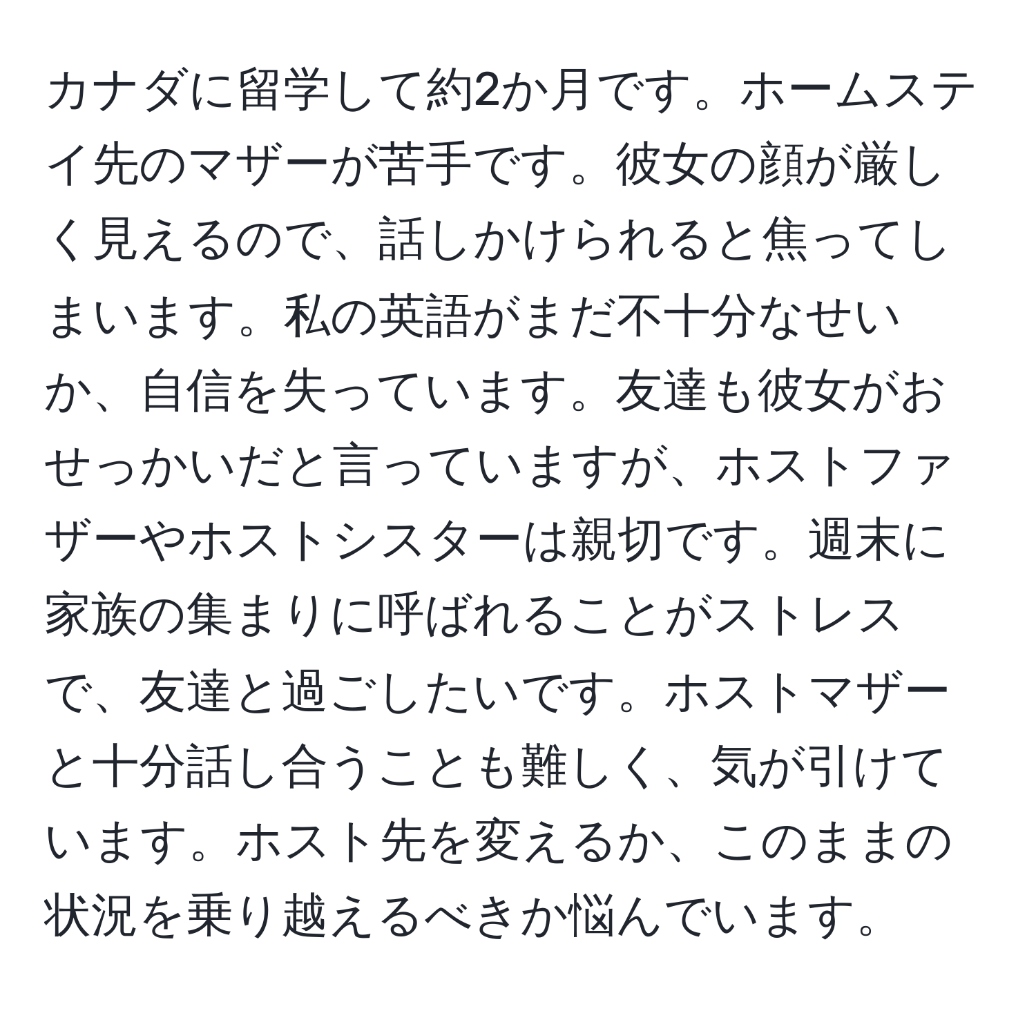 カナダに留学して約2か月です。ホームステイ先のマザーが苦手です。彼女の顔が厳しく見えるので、話しかけられると焦ってしまいます。私の英語がまだ不十分なせいか、自信を失っています。友達も彼女がおせっかいだと言っていますが、ホストファザーやホストシスターは親切です。週末に家族の集まりに呼ばれることがストレスで、友達と過ごしたいです。ホストマザーと十分話し合うことも難しく、気が引けています。ホスト先を変えるか、このままの状況を乗り越えるべきか悩んでいます。