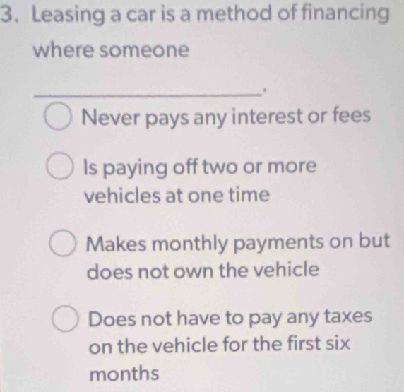 Leasing a car is a method of financing
where someone
_
_.
Never pays any interest or fees
Is paying off two or more
vehicles at one time
Makes monthly payments on but
does not own the vehicle
Does not have to pay any taxes
on the vehicle for the first six
months