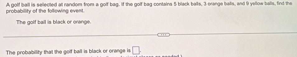 A golf ball is selected at random from a golf bag. If the golf bag contains 5 black balls, 3 orange balls, and 9 yellow balls, find the 
probability of the following event. 
The golf ball is black or orange. 
The probability that the golf ball is black or orange is □ .